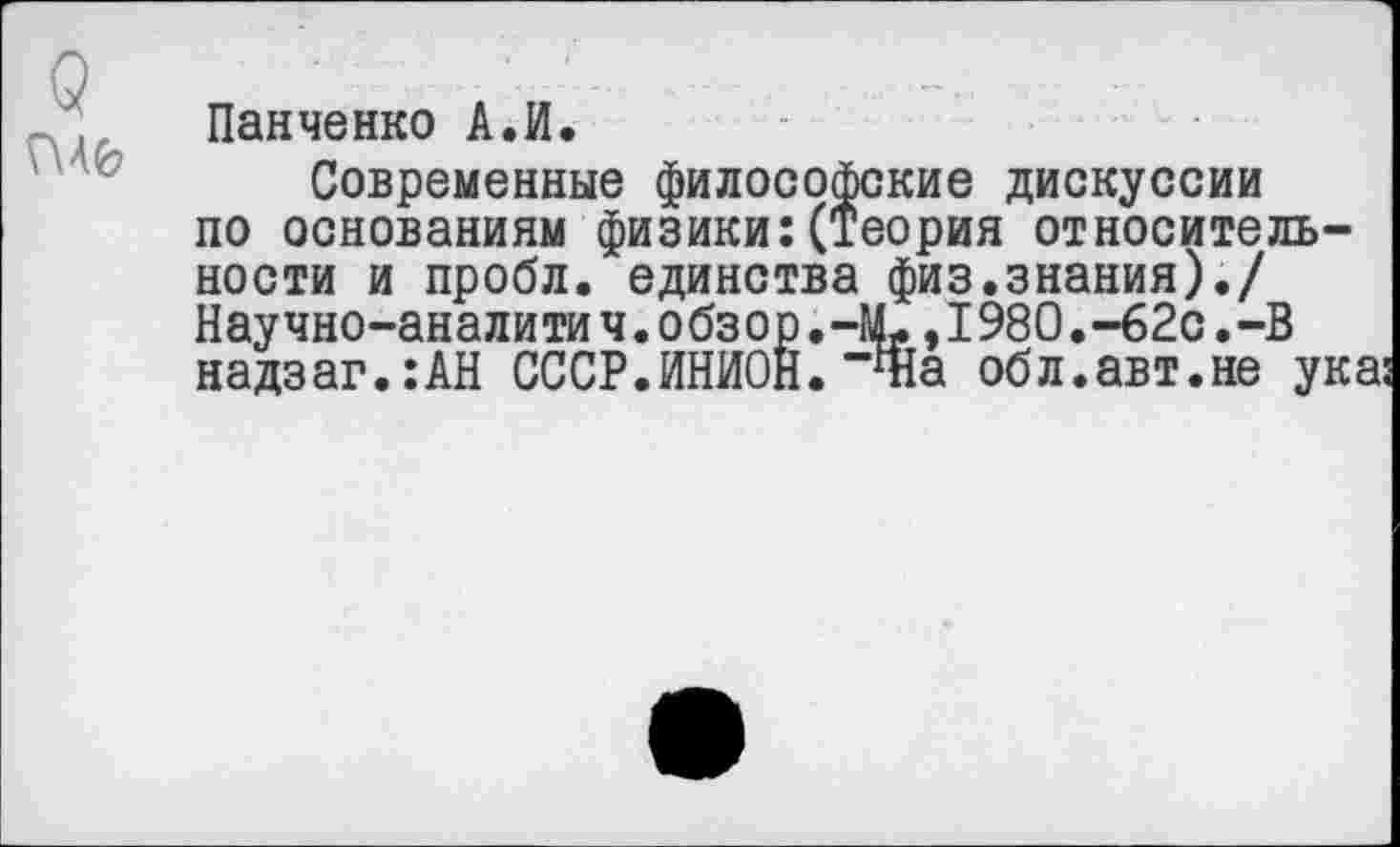 ﻿Г\46
Панченко А.И.
Современные философские дискуссии по основаниям физики:(Теория относительности и пробл. единства физ.знания)./ Научно-аналитич. обзор.ЧЬ, 1980.-62с.-В надзаг.:АН СССР.ИНИОН. “Ша обл.авт.не ука